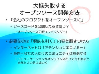 大抵失敗する
            オープンソース開発方法
●
    「会社のプロダクトをオープンソースに」
    –   ソースコードを公開したら皆使う？
        ●
            オープンソース幻想（ファンタジー）

●
    必要なのは「興味を引く」内容と惹きつけ方
    –   インターネットは「アテンションエコノミー」
    –   身内＝会社の人だけのコミュニティは衰退する
        ●
            コミュニケーションがオンライン外だけで行われると、
            自然と人の足は遠のく
 