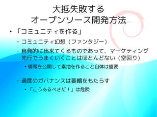 大抵失敗する
            オープンソース開発方法
●
    「コミュニティを作る」
    –   コミュニティ幻想（ファンタジー）
    –   自発的に出来てくるものであって、マーケティング
        先行でうまくいくことはほとんどない（空回り）
        ●
            情報を公開して素地を作ること自体は重要

    –   過度のガバナンスは萎縮をもたらす
        ●
            「こうあるべきだ！」は危険
 