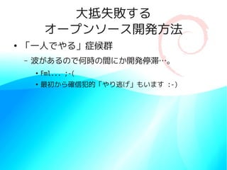 大抵失敗する
             オープンソース開発方法
●
    「一人でやる」症候群
    –   波があるので何時の間にか開発停滞…。
        ●
            Fml... ;-(
        ●
            最初から確信犯的「やり逃げ」もいます :-)
 