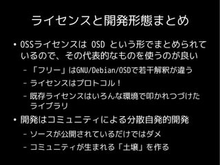 ライセンスと開発形態まとめ
●
    OSSライセンスは OSD という形でまとめられて
    いるので、その代表的なものを使うのが良い
    –   「フリー」はGNU/Debian/OSDで若干解釈が違う
    –   ライセンスはプロトコル！
    –   既存ライセンスはいろんな環境で叩かれつづけた
        ライブラリ
●
    開発はコミュニティによる分散自発的開発
    –   ソースが公開されているだけではダメ
    –   コミュニティが生まれる「土壌」を作る
 