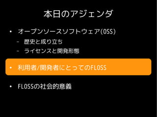 本日のアジェンダ
●
    オープンソースソフトウェア(OSS)
    –   歴史と成り立ち
    –   ライセンスと開発形態

●
    利用者/開発者にとってのFLOSS

●
    FLOSSの社会的意義
 