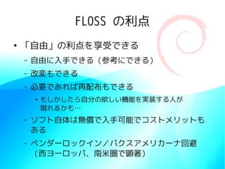 FLOSS の利点
●
    「自由」の利点を享受できる
    –   自由に入手できる（参考にできる）
    –   改変もできる
    –   必要であれば再配布もできる
        ●
            もしかしたら自分の欲しい機能を実装する人が
            現れるかも…
    –   ソフト自体は無償で入手可能でコストメリットも
        ある
    –   ベンダーロックイン／パクスアメリカーナ回避
        （西ヨーロッパ、南米圏で顕著）
 