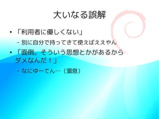 大いなる誤解
●
    「利用者に優しくない」
    –   別に自分で持ってきて使えばええやん
●
    「面倒。そういう思想とかがあるから
    ダメなんだ！」
    –   なにゆーてん…（溜息）
 