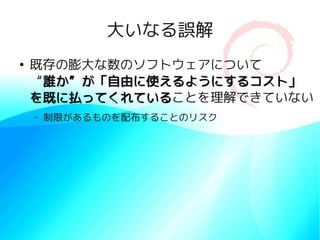 大いなる誤解
●
    既存の膨大な数のソフトウェアについて
    “誰か”が「自由に使えるようにするコスト」
    を既に払ってくれていることを理解できていない
    を既に払ってくれている
    –   制限があるものを配布することのリスク
 