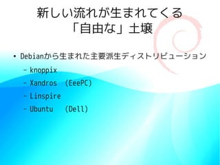 新しい流れが生まれてくる
            「自由な」土壌

●
    Debianから生まれた主要派生ディストリビューション
    –   knoppix
    –   Xandros    (EeePC)
    –   Linspire
    –   Ubuntu     (Dell)
 