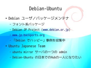 Debian-Ubuntu
●
    Debian ユーザ／パッケージメンテナ
    –   フォント系パッケージ
    –   Debian JP Project (www.debian.or.jp)
    –   www.jp.backports.org
    –   「Debian でハッピー」事例を収集中
●
    Ubuntu Japanese Team
    –   ubuntu mirror サーバの一つの admin
    –   Debian-Ubuntu の日本でのHubの一人になりたい
 