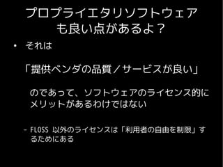 プロプライエタリソフトウェア
       も良い点があるよ？
●
    それは

    「提供ベンダの品質／サービスが良い」

    　のであって、ソフトウェアのライセンス的に
    　メリットがあるわけではない

    –   FLOSS 以外のライセンスは「利用者の自由を制限」す
        るためにある
 