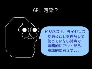 GPL 汚染？
  ／￣￣＼
／　　 _ノ　　＼
|　　　 （ ●）（●） ビジネス上、ライセンス
|　　　　 （__人__）　　 があることを理解して
|　　　　　｀ ⌒´ﾉ　　　使っていない時点で
|　　　　　　 　 }     法務的にアウトだろ、
ヽ　　　　　 　 }      常識的に考えて...
  ヽ､.,＿＿__ノ　
 