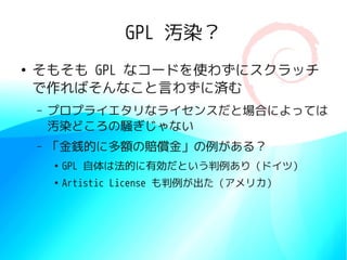 GPL 汚染？
●
    そもそも GPL なコードを使わずにスクラッチ
    で作ればそんなこと言わずに済む
    –   プロプライエタリなライセンスだと場合によっては
        汚染どころの騒ぎじゃない
    –   「金銭的に多額の賠償金」の例がある？
        ●
            GPL 自体は法的に有効だという判例あり（ドイツ）
        ●
            Artistic License も判例が出た（アメリカ）
 