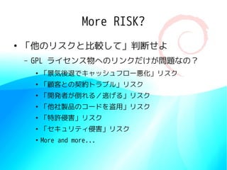 More RISK?
●
    「他のリスクと比較して」判断せよ
    –   GPL ライセンス物へのリンクだけが問題なの？
        ●
            「景気後退でキャッシュフロー悪化」リスク
        ●
            「顧客との契約トラブル」リスク
        ●
            「開発者が倒れる／逃げる」リスク
        ●
            「他社製品のコードを盗用」リスク
        ●
            「特許侵害」リスク
        ●
            「セキュリティ侵害」リスク
        ●
            More and more...
 