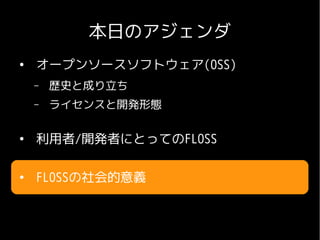 本日のアジェンダ
●
    オープンソースソフトウェア(OSS)
    –   歴史と成り立ち
    –   ライセンスと開発形態

●
    利用者/開発者にとってのFLOSS

●
    FLOSSの社会的意義
 