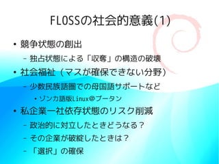 FLOSSの社会的意義(1)
●
    競争状態の創出
    –   独占状態による「収奪」の構造の破壊
●
    社会福祉（マスが確保できない分野）
    –   少数民族語圏での母国語サポートなど
        ●
            ゾンカ語版Linux＠ブータン
●
    私企業一社依存状態のリスク削減
    –   政治的に対立したときどうなる？
    –   その企業が破綻したときは？
    –   「選択」の確保
 