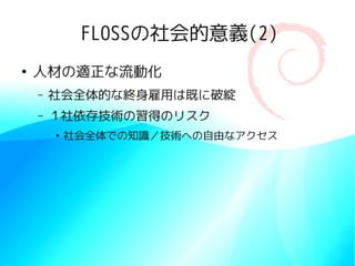 FLOSSの社会的意義(2)
●
    人材の適正な流動化
    –   社会全体的な終身雇用は既に破綻
    –   １社依存技術の習得のリスク
        ●
            社会全体での知識／技術への自由なアクセス
 