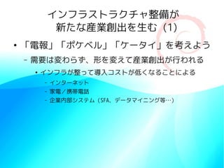 インフラストラクチャ整備が
                 新たな産業創出を生む (1)
●
    「電報」「ポケベル」「ケータイ」を考えよう
    –   需要は変わらず、形を変えて産業創出が行われる
        ●
            インフラが整って導入コストが低くなることによる
            –   インターネット
            –   家電／携帯電話
            –   企業内部システム（SFA、データマイニング等…）
 