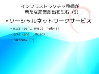 インフラストラクチャ整備が
             新たな産業創出を生む (5)
●
    ソーシャルネットワークサービス
    –   mixi (perl, mysql, Fedora)
    –   gree (php, Debian)
    –   Facebook (?)
 