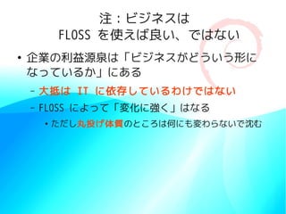 注：ビジネスは
            FLOSS を使えば良い、ではない
●
    企業の利益源泉は「ビジネスがどういう形に
    なっているか」にある
    –   大抵は IT に依存しているわけではない
    –   FLOSS によって「変化に強く」はなる
        ●
            ただし丸投げ体質のところは何にも変わらないで沈む
 