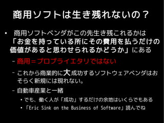 商用ソフトは生き残れないの？
●
     商用ソフトベンダがこの先生き残これるかは
    「お金を持っている所にその費用を払うだけの
    価値があると思わせられるかどうか」にある
    –   商用＝プロプライエタリではない
    –   これから商業的に大 成功するソフトウェアベンダはお
        そらく新規には現れない。
    –   自動車産業と一緒
        ●
            でも、働く人が「成功」するだけの余地はいくらでもある
        ●
            「Eric Sink on the Business of Software」読んでね
 