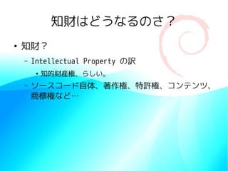 知財はどうなるのさ？
●
    知財？
    –   Intellectual Property の訳
         ●
             知的財産権、らしい。
    –   ソースコード自体、著作権、特許権、コンテンツ、
        商標権など…
 
