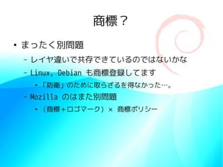 商標？
●
    まったく別問題
    –   レイヤ違いで共存できているのではないかな
    –   Linux, Debian も商標登録してます
        ●
            「防衛」のために取らざるを得なかった…。
    –   Mozilla のはまた別問題
        ●
            （商標＋ロゴマーク）× 商標ポリシー
 