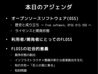 本日のアジェンダ
●
    オープンソースソフトウェア (OSS)
    –   歴史と成り立ち 〜 Free software, DFSG から OSD へ
    –   ライセンスと開発形態

●
    利用者/開発者にとってのFLOSS

●
    FLOSSの社会的意義
    –   競争状態の創出
    –   インフラストラクチャ整備が新たな産業創出を生む
    –   知の共有＝「巨人の肩に乗る」
    –   知財問題
 