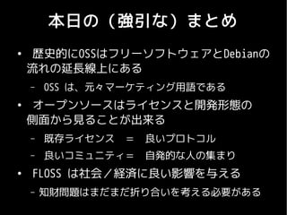本日の（強引な）まとめ
●
     歴史的にOSSはフリーソフトウェアとDebianの
    流れの延長線上にある
    –   OSS は、元々マーケティング用語である
●
     オープンソースはライセンスと開発形態の
    側面から見ることが出来る
    –   既存ライセンス　＝　良いプロトコル
    –   良いコミュニティ＝　自発的な人の集まり
●
    FLOSS は社会／経済に良い影響を与える
    –   知財問題はまだまだ折り合いを考える必要がある
 