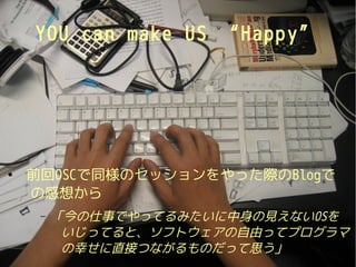 YOU can make US “Happ y”




●
    前回OSCで同様のセッションをやった際のBlogで
    の感想から
     –   「今の仕事でやってるみたいに中身の見えないOSを
          いじってると、ソフトウェアの自由ってプログラマ
          の幸せに直接つながるものだって思う」
 