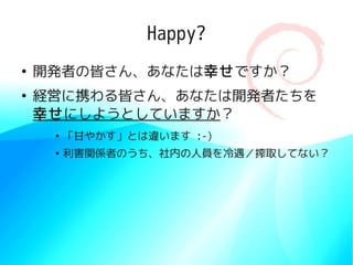 Happy?
●
    開発者の皆さん、あなたは幸せですか？
●
    経営に携わる皆さん、あなたは開発者たちを
    幸せにしようとしていますか？
     ●
         「甘やかす」とは違います :-)
     ●
         利害関係者のうち、社内の人員を冷遇／搾取してない？
 