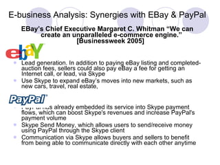 E-business Analysis: Synergies with EBay & PayPal EBay’s Chief Executive Margaret C. Whitman “We can create an unparalleled e-commerce engine.” [Businessweek 2005]   Lead generation. In addition to paying eBay listing and completed-auction fees, sellers could also pay eBay a fee for getting an Internet call, or lead, via Skype   U se Skype to expand eBay’s moves into new markets, such as new cars, travel, real estate,  PayPal has already embedded its service into Skype payment flows, which can boost Skype's revenues and increase PayPal's payment volume  Skype Send Money, which allows users to send/receive money using PayPal through the Skype client  Communication via Skype allows buyers and sellers to benefit from being able to communicate directly with each other anytime  