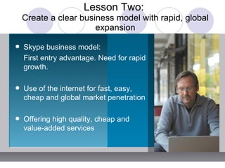 Lesson Two:  Create a clear business model with rapid, global expansion Skype business model:   First entry advantage. Need for rapid growth. Use of the internet for fast, easy, cheap and global market penetration Offering high quality, cheap and value-added services 