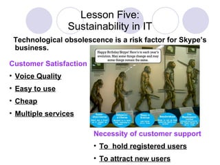 Lesson Five: Sustainability in IT Necessity of customer support To  hold registered users To attract new users Customer Satisfaction   Voice Quality Easy to use Cheap Multiple services Technological obsolescence is a risk factor for Skype’s business.  