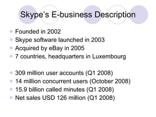 Skype’s E-business Description Founded in 2002 Skype software launched in 2003 Acquired by eBay in 2005 7 countries, headquarters in Luxembourg 309 million user accounts (Q1 2008) 14 million concurrent users (October 2008) 15.9 billion called minutes (Q1 2008) Net sales USD 126 million (Q1 2008) 