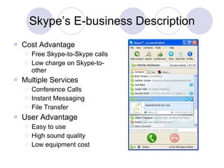 Skype’s E-business Description Cost Advantage  Free Skype-to-Skype calls Low charge on Skype-to-other  Multiple Services Conference Calls Instant Messaging File Transfer User Advantage Easy to use High sound quality Low equipment cost 