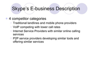 Skype’s E-business Description 4 competitor categories Traditional landlines and mobile phone providers VoIP competing with lower call rates Internet Service Providers with similar online calling services P2P service providers developing similar tools and offering similar services 