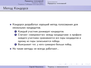 Ïàðàäîêñû ãîëîñîâàíèé   Ãîëîñîâàíèÿ
                           Òåîðåìà Ýððîó   Ïàðàäîêñû ãîëîñîâàíèé
           Òåîðåìà ÃèááàðäàÑàòòåðòóýéòà

Ìåòîä Êîíäîðñå



     Êîíäîðñå ðàçðàáîòàë õîðîøèé ìåòîä ãîëîñîâàíèÿ äëÿ
     íåñêîëüêèõ êàíäèäàòîâF
       1   Êàæäûé ó÷àñòíèê ðàíæèðóåò êàíäèäàòîâ.

       2   Ñ÷èòàþò ¾ìèêðîìàò÷è¿ ìåæäó êàíäèäàòàìè: â ïðîôèëå

           êàæäîãî ó÷àñòíèêà ñðàâíèâàþòñÿ âñå ïàðû êàíäèäàòîâ è

           îäíîìó èç ïàðû çàïèñûâàåòñÿ ïîáåäà.

       3   Âûèãðûâàåò òîò, ó êîãî ñóììàðíî áîëüøå ïîáåä.


     Íî òàêèå ìåòîäû íå âñåãäà ðàáîòàþòFFF




                        Ñåðãåé Íèêîëåíêî   Òåîðåìû î íåâîçìîæíîñòè
 