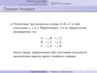 Ïàðàäîêñû ãîëîñîâàíèé       Ãîëîñîâàíèÿ
                         Òåîðåìà Ýððîó       Ïàðàäîêñû ãîëîñîâàíèé
         Òåîðåìà ÃèááàðäàÑàòòåðòóýéòà

Ïàðàäîêñ Êîíäîðñå



     Ðàññìîòðèì òðè âîçìîæíûõ èñõîäà AD B è C è òð¼õ
     ó÷àñòíèêîâ x D y è z F ÏðåäïîëîæèìD ÷òî èõ ïðåäïî÷òåíèÿ
     ðàñïðåäåëåíû òàêX

                               A         x   B     x C,
                               B         y   C     y A,
                               C         z   A     z B.
     Èíà÷å ãîâîðÿD ïðåäïî÷òåíèÿ òð¼õ ó÷àñòíèêîâ ïîëó÷àþòñÿ
     öèêëè÷åñêèì ñäâèãîì îäíîãî ëèíåéíîãî ïîðÿäêàF




                      Ñåðãåé Íèêîëåíêî       Òåîðåìû î íåâîçìîæíîñòè
 