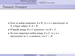 Ïàðàäîêñû ãîëîñîâàíèé    Ãîëîñîâàíèÿ
                         Òåîðåìà Ýððîó    Ïàðàäîêñû ãîëîñîâàíèé
         Òåîðåìà ÃèááàðäàÑàòòåðòóýéòà

Ïàðàäîêñ Êîíäîðñå




     Åñëè íà âûáîð ïðåäëîæàò A è            BD   òî   x   è    z    ïðîãîëîñóþò çà
     AD è áóäåò èçáðàí AX A BF

     Â áîðüáå ìåæäó      B   è   C   âûÿñíèòñÿD ÷òî        B         CF

     Íî åñëè ïðåäëîæàò âûáîð ìåæäó A è                    CD   òî    y   è   z
     ïðîãîëîñóþò çà C D è îêàæåòñÿD ÷òî C                      A3




                      Ñåðãåé Íèêîëåíêî    Òåîðåìû î íåâîçìîæíîñòè
 