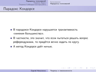 Ïàðàäîêñû ãîëîñîâàíèé   Ãîëîñîâàíèÿ
                         Òåîðåìà Ýððîó   Ïàðàäîêñû ãîëîñîâàíèé
         Òåîðåìà ÃèááàðäàÑàòòåðòóýéòà

Ïàðàäîêñ Êîíäîðñå




     Â ïàðàäîêñå Êîíäîðñå íàðóøàåòñÿ             òðàíçèòèâíîñòü
     ¾ìíåíèÿ áîëüøèíñòâà¿F
     Â ÷àñòíîñòèD ýòî çíà÷èòD ÷òî åñëè ïûòàòüñÿ ðåøàòü âîïðîñ
     ðåôåðåíäóìàìèD òî ïðèä¼òñÿ âå÷íî õîäèòü ïî êðóãóF
     À ìåòîä Êîíäîðñå äà¼ò íè÷üþF




                      Ñåðãåé Íèêîëåíêî   Òåîðåìû î íåâîçìîæíîñòè
 