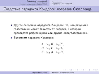 Ïàðàäîêñû ãîëîñîâàíèé       Ãîëîñîâàíèÿ
                         Òåîðåìà Ýððîó       Ïàðàäîêñû ãîëîñîâàíèé
         Òåîðåìà ÃèááàðäàÑàòòåðòóýéòà

Ñëåäñòâèå ïàðàäîêñà Êîíäîðñå: ïîïðàâêà Ñàçåðëåíäà



     Äðóãîå ñëåäñòâèå ïàðàäîêñà ÊîíäîðñåX òîD ÷òî ðåçóëüòàò
     ãîëîñîâàíèÿ ìîæåò çàâèñåòü îò ïîðÿäêàD â êîòîðîì
     ïðîâîäÿòñÿ ðåôåðåíäóìû èëè äðóãèå ¾ïîäãîëîñîâàíèÿ¿F
     Âñïîìíèì ïàðàäîêñ ÊîíäîðñåX

                               A         x   B     x C,
                               B         y   C     y A,
                               C         z   A     z B.




                      Ñåðãåé Íèêîëåíêî       Òåîðåìû î íåâîçìîæíîñòè
 