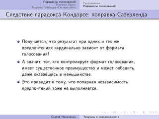 Ïàðàäîêñû ãîëîñîâàíèé   Ãîëîñîâàíèÿ
                         Òåîðåìà Ýððîó   Ïàðàäîêñû ãîëîñîâàíèé
         Òåîðåìà ÃèááàðäàÑàòòåðòóýéòà

Ñëåäñòâèå ïàðàäîêñà Êîíäîðñå: ïîïðàâêà Ñàçåðëåíäà



     Ïîëó÷àåòñÿD ÷òî ðåçóëüòàò ïðè îäíèõ è òåõ æå
     ïðåäïî÷òåíèÿõ êàðäèíàëüíî çàâèñèò îò ôîðìàòà
     ãîëîñîâàíèÿ3
     À çíà÷èòD òîòD êòî êîíòðîëèðóåò ôîðìàò ãîëîñîâàíèÿD
     èìååò ñóùåñòâåííîå ïðåèìóùåñòâî è ìîæåò ïîáåäèòüD
     äàæå îêàçàâøèñü â ìåíüøèíñòâåF
     Ýòî ïðèâîäèò ê òîìóD ÷òî ïîïàðíàÿ íåçàâèñèìîñòü
     ïðåäïî÷òåíèé òîæå íå âûïîëíÿåòñÿF




                      Ñåðãåé Íèêîëåíêî   Òåîðåìû î íåâîçìîæíîñòè
 