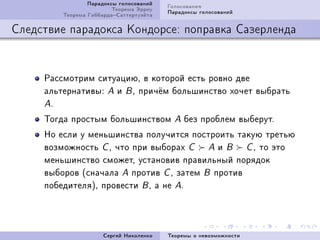 Ïàðàäîêñû ãîëîñîâàíèé   Ãîëîñîâàíèÿ
                         Òåîðåìà Ýððîó   Ïàðàäîêñû ãîëîñîâàíèé
         Òåîðåìà ÃèááàðäàÑàòòåðòóýéòà

Ñëåäñòâèå ïàðàäîêñà Êîíäîðñå: ïîïðàâêà Ñàçåðëåíäà


     Ðàññìîòðèì ñèòóàöèþD â êîòîðîé åñòü ðîâíî äâå
     àëüòåðíàòèâûX A è B D ïðè÷¼ì áîëüøèíñòâî õî÷åò âûáðàòü
     AF

     Òîãäà ïðîñòûì áîëüøèíñòâîì            A   áåç ïðîáëåì âûáåðóòF
     Íî åñëè ó ìåíüøèíñòâà ïîëó÷èòñÿ ïîñòðîèòü òàêóþ òðåòüþ
     âîçìîæíîñòü C D ÷òî ïðè âûáîðàõ C A è B C D òî ýòî
     ìåíüøèíñòâî ñìîæåòD óñòàíîâèâ ïðàâèëüíûé ïîðÿäîê
     âûáîðîâ @ñíà÷àëà A ïðîòèâ C D çàòåì B ïðîòèâ
     ïîáåäèòåëÿAD ïðîâåñòè B D à íå AF




                      Ñåðãåé Íèêîëåíêî   Òåîðåìû î íåâîçìîæíîñòè
 