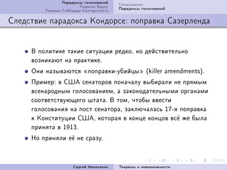 Ïàðàäîêñû ãîëîñîâàíèé   Ãîëîñîâàíèÿ
                         Òåîðåìà Ýððîó   Ïàðàäîêñû ãîëîñîâàíèé
         Òåîðåìà ÃèááàðäàÑàòòåðòóýéòà

Ñëåäñòâèå ïàðàäîêñà Êîíäîðñå: ïîïðàâêà Ñàçåðëåíäà


     Â ïîëèòèêå òàêèå ñèòóàöèè ðåäêîD íî äåéñòâèòåëüíî
     âîçíèêàþò íà ïðàêòèêåF
     Îíè íàçûâàþòñÿ ¾ïîïðàâêèEóáèéöû¿ @killer —mendmentsAF
     ÏðèìåðX â ÑØÀ ñåíàòîðîâ ïîíà÷àëó âûáèðàëè íå ïðÿìûì
     âñåíàðîäíûì ãîëîñîâàíèåìD à çàêîíîäàòåëüíûìè îðãàíàìè
     ñîîòâåòñòâóþùåãî øòàòàF Â òîìD ÷òîáû ââåñòè
     ãîëîñîâàíèÿ íà ïîñò ñåíàòîðàD çàêëþ÷àëàñü IUEÿ ïîïðàâêà
     ê Êîíñòèòóöèè ÑØÀD êîòîðàÿ â êîíöå êîíöîâ âñ¼ æå áûëà
     ïðèíÿòà â IWIQF
     Íî ïðèíÿëè å¼ íå ñðàçóF



                      Ñåðãåé Íèêîëåíêî   Òåîðåìû î íåâîçìîæíîñòè
 