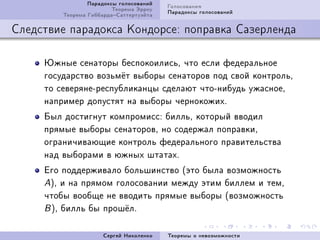 Ïàðàäîêñû ãîëîñîâàíèé   Ãîëîñîâàíèÿ
                         Òåîðåìà Ýððîó   Ïàðàäîêñû ãîëîñîâàíèé
         Òåîðåìà ÃèááàðäàÑàòòåðòóýéòà

Ñëåäñòâèå ïàðàäîêñà Êîíäîðñå: ïîïðàâêà Ñàçåðëåíäà

     Þæíûå ñåíàòîðû áåñïîêîèëèñüD ÷òî åñëè ôåäåðàëüíîå
     ãîñóäàðñòâî âîçüì¼ò âûáîðû ñåíàòîðîâ ïîä ñâîé êîíòðîëüD
     òî ñåâåðÿíåEðåñïóáëèêàíöû ñäåëàþò ÷òîEíèáóäü óæàñíîåD
     íàïðèìåð äîïóñòÿò íà âûáîðû ÷åðíîêîæèõF
     Áûë äîñòèãíóò êîìïðîìèññX áèëëüD êîòîðûé ââîäèë
     ïðÿìûå âûáîðû ñåíàòîðîâD íî ñîäåðæàë ïîïðàâêèD
     îãðàíè÷èâàþùèå êîíòðîëü ôåäåðàëüíîãî ïðàâèòåëüñòâà
     íàä âûáîðàìè â þæíûõ øòàòàõF
     Åãî ïîääåðæèâàëî áîëüøèíñòâî @ýòî áûëà âîçìîæíîñòü
     AAD è íà ïðÿìîì ãîëîñîâàíèè ìåæäó ýòèì áèëëåì è òåìD
     ÷òîáû âîîáùå íå ââîäèòü ïðÿìûå âûáîðû @âîçìîæíîñòü
     B AD áèëëü áû ïðîø¼ëF


                      Ñåðãåé Íèêîëåíêî   Òåîðåìû î íåâîçìîæíîñòè
 