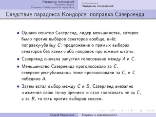 Ïàðàäîêñû ãîëîñîâàíèé   Ãîëîñîâàíèÿ
                         Òåîðåìà Ýððîó   Ïàðàäîêñû ãîëîñîâàíèé
         Òåîðåìà ÃèááàðäàÑàòòåðòóýéòà

Ñëåäñòâèå ïàðàäîêñà Êîíäîðñå: ïîïðàâêà Ñàçåðëåíäà


     Îäíàêî ñåíàòîð ÑàçåðëåíäD ëèäåð ìåíüøèíñòâàD êîòîðîå
     áûëî ïðîòèâ âûáîðîâ ñåíàòîðîâ âîîáùåD âí¼ñ
     ïîïðàâêóEóáèéöó C X ïðåäëîæåíèå î ïðÿìûõ âûáîðàõ
     ñåíàòîðîâ áåç êàêèõEëèáî ïîïðàâîê ïðî þæíûå øòàòûF
     Ñàçåðëåíä ñíà÷àëà çàïóñòèë ãîëîñîâàíèå ìåæäó                  A    è   CF

     Ìåíüøèíñòâî Ñàçåðëåíäà ïðîãîëîñîâàëî çà C D
     ñåâåðÿíåEðåñïóáëèêàíöû òîæå ïðîãîëîñîâàëè çà                  CD   è   C
     ïîáåäèëî AF
     Çàòåì âñòàë âûáîð ìåæäó C è B D Ñàçåðëåíä âíåçàïíî
     ¾èçìåíèë ñâîþ òî÷êó çðåíèÿ¿ è ñòàë ãîëîñîâàòü íå çà                         CD
     à çà B D òî åñòü ïðîòèâ âûáîðîâ ñîâñåìF


                      Ñåðãåé Íèêîëåíêî   Òåîðåìû î íåâîçìîæíîñòè
 