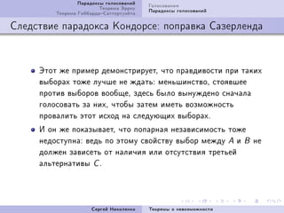 Ïàðàäîêñû ãîëîñîâàíèé   Ãîëîñîâàíèÿ
                         Òåîðåìà Ýððîó   Ïàðàäîêñû ãîëîñîâàíèé
         Òåîðåìà ÃèááàðäàÑàòòåðòóýéòà

Ñëåäñòâèå ïàðàäîêñà Êîíäîðñå: ïîïðàâêà Ñàçåðëåíäà



     Ýòîò æå ïðèìåð äåìîíñòðèðóåòD ÷òî ïðàâäèâîñòè ïðè òàêèõ
     âûáîðàõ òîæå ëó÷øå íå æäàòüX ìåíüøèíñòâîD ñòîÿâøåå
     ïðîòèâ âûáîðîâ âîîáùåD çäåñü áûëî âûíóæäåíî ñíà÷àëà
     ãîëîñîâàòü çà íèõD ÷òîáû çàòåì èìåòü âîçìîæíîñòü
     ïðîâàëèòü ýòîò èñõîä íà ñëåäóþùèõ âûáîðàõF
     È îí æå ïîêàçûâàåòD ÷òî ïîïàðíàÿ íåçàâèñèìîñòü òîæå
     íåäîñòóïíàX âåäü ïî ýòîìó ñâîéñòâó âûáîð ìåæäó A è B íå
     äîëæåí çàâèñåòü îò íàëè÷èÿ èëè îòñóòñòâèÿ òðåòüåé
     àëüòåðíàòèâû C F




                      Ñåðãåé Íèêîëåíêî   Òåîðåìû î íåâîçìîæíîñòè
 