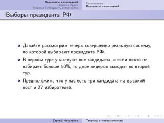 Ïàðàäîêñû ãîëîñîâàíèé   Ãîëîñîâàíèÿ
                         Òåîðåìà Ýððîó   Ïàðàäîêñû ãîëîñîâàíèé
         Òåîðåìà ÃèááàðäàÑàòòåðòóýéòà

Âûáîðû ïðåçèäåíòà ÐÔ



     Äàâàéòå ðàññìîòðèì òåïåðü ñîâåðøåííî ðåàëüíóþ ñèñòåìóD
     ïî êîòîðîé âûáèðàþò ïðåçèäåíòà ÐÔF
     Â ïåðâîì òóðå ó÷àñòâóþò âñå êàíäèäàòûD è åñëè íèêòî íå
                              %
     íàáèðàåò áîëüøå SH D òî äâîå ëèäåðîâ âûõîäÿò âî âòîðîé
     òóðF
     ÏðåäïîëîæèìD ÷òî ó íàñ åñòü òðè êàíäèäàòà íà âûñîêèé
     ïîñò è PU èçáèðàòåëåéF




                      Ñåðãåé Íèêîëåíêî   Òåîðåìû î íåâîçìîæíîñòè
 