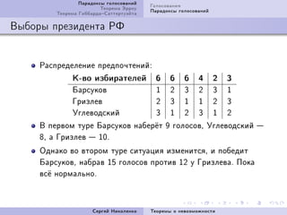 Ïàðàäîêñû ãîëîñîâàíèé   Ãîëîñîâàíèÿ
                         Òåîðåìà Ýððîó   Ïàðàäîêñû ãîëîñîâàíèé
         Òåîðåìà ÃèááàðäàÑàòòåðòóýéòà

Âûáîðû ïðåçèäåíòà ÐÔ


     Ðàñïðåäåëåíèå ïðåäïî÷òåíèéX
              Ê-âî èçáèðàòåëåé             6    6    6    4      2   3
              Áàðñóêîâ                     I    P    Q    P      Q   I
              Ãðèçëåâ                      P    Q    I    I      P   Q
              Óãëåâîäñêèé                  Q    I    P    Q      I   P
     Â ïåðâîì òóðå Áàðñóêîâ íàáåð¼ò W ãîëîñîâD Óãëåâîäñêèé 
     VD à Ãðèçëåâ  IHF
     Îäíàêî âî âòîðîì òóðå ñèòóàöèÿ èçìåíèòñÿD è ïîáåäèò
     ÁàðñóêîâD íàáðàâ IS ãîëîñîâ ïðîòèâ IP ó ÃðèçëåâàF Ïîêà
     âñ¼ íîðìàëüíîF



                      Ñåðãåé Íèêîëåíêî   Òåîðåìû î íåâîçìîæíîñòè
 