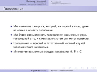 Ïàðàäîêñû ãîëîñîâàíèé   Ãîëîñîâàíèÿ
                         Òåîðåìà Ýððîó   Ïàðàäîêñû ãîëîñîâàíèé
         Òåîðåìà ÃèááàðäàÑàòòåðòóýéòà

Ãîëîñîâàíèÿ



     Ìû íà÷èíàåì ñ âîïðîñàD êîòîðûéD íà ïåðâûé âçãëÿäD äàæå
     íå ëåæèò â îáëàñòè ýêîíîìèêèF
     Ìû áóäåì ðàññìàòðèâàòü ãîëîñîâàíèÿ D âîçìîæíûå ñõåìû
     ãîëîñîâàíèé è òîD ê êàêèì ðåçóëüòàòàì îíè ìîãóò ïðèâåñòèF
     Ãîëîñîâàíèå  ïðîñòîé è åñòåñòâåííûé ÷àñòíûé ñëó÷àé
     ýêîíîìè÷åñêîãî ìåõàíèçìàF
     Ìíîæåñòâî âîçìîæíûõ èñõîäîâX êàíäèäàòû AD                     B   è   CF




                      Ñåðãåé Íèêîëåíêî   Òåîðåìû î íåâîçìîæíîñòè
 