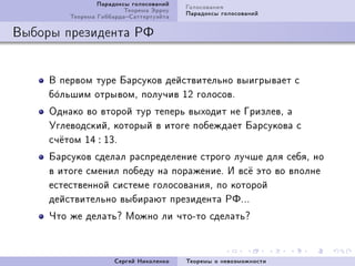 Ïàðàäîêñû ãîëîñîâàíèé   Ãîëîñîâàíèÿ
                         Òåîðåìà Ýððîó   Ïàðàäîêñû ãîëîñîâàíèé
         Òåîðåìà ÃèááàðäàÑàòòåðòóýéòà

Âûáîðû ïðåçèäåíòà ÐÔ


     Â ïåðâîì òóðå Áàðñóêîâ äåéñòâèòåëüíî âûèãðûâàåò ñ
     á¡ëüøèì îòðûâîìD ïîëó÷èâ IP ãîëîñîâF
      î
     Îäíàêî âî âòîðîé òóð òåïåðü âûõîäèò íå ÃðèçëåâD à
     ÓãëåâîäñêèéD êîòîðûé â èòîãå ïîáåæäàåò Áàðñóêîâà ñ
     ñ÷¼òîì IR : IQF
     Áàðñóêîâ ñäåëàë ðàñïðåäåëåíèå ñòðîãî ëó÷øå äëÿ ñåáÿD íî
     â èòîãå ñìåíèë ïîáåäó íà ïîðàæåíèåF È âñ¼ ýòî âî âïîëíå
     åñòåñòâåííîé ñèñòåìå ãîëîñîâàíèÿD ïî êîòîðîé
     äåéñòâèòåëüíî âûáèðàþò ïðåçèäåíòà ÐÔFFF
     ×òî æå äåëàòüc Ìîæíî ëè ÷òîEòî ñäåëàòüc



                      Ñåðãåé Íèêîëåíêî   Òåîðåìû î íåâîçìîæíîñòè
 