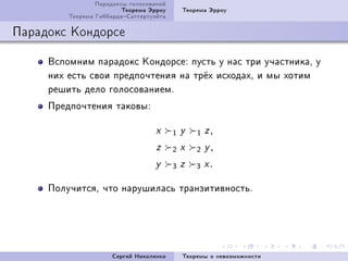 Ïàðàäîêñû ãîëîñîâàíèé
                         Òåîðåìà Ýððîó     Òåîðåìà Ýððîó
         Òåîðåìà ÃèááàðäàÑàòòåðòóýéòà

Ïàðàäîêñ Êîíäîðñå

     Âñïîìíèì ïàðàäîêñ ÊîíäîðñåX ïóñòü ó íàñ òðè ó÷àñòíèêàD ó
     íèõ åñòü ñâîè ïðåäïî÷òåíèÿ íà òð¼õ èñõîäàõD è ìû õîòèì
     ðåøèòü äåëî ãîëîñîâàíèåìF
     Ïðåäïî÷òåíèÿ òàêîâûX

                                   x     1 y   1 z,
                                   z     2 x   2 y,
                                  y      3 z   3 x.

     Ïîëó÷èòñÿD ÷òî íàðóøèëàñü òðàíçèòèâíîñòüF




                      Ñåðãåé Íèêîëåíêî     Òåîðåìû î íåâîçìîæíîñòè
 