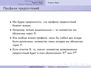 Ïàðàäîêñû ãîëîñîâàíèé
                         Òåîðåìà Ýððîó   Òåîðåìà Ýððîó
         Òåîðåìà ÃèááàðäàÑàòòåðòóýéòà

Ïðîôèëè ïðåäïî÷òåíèé


     Ìû áóäåì ïðåäïîëàãàòüD ÷òî ïðîôèëè ïðåäïî÷òåíèé
     áûâàþò âñÿêèåF
     ÍàïðèìåðD âñÿêèå ðàöèîíàëüíûå  èõ ìíîæåñòâî ìû
     îáîçíà÷èì ÷åðåç RF
     Èëè âîîáùå âñÿêèå ïðîôèëèD ëèøü áû ëþáûå äâà èñõîäà
     áûëè ðàçëè÷èìûX ìíîæåñòâî òàêèõ èñõîäîâ ìû îáîçíà÷èì
     ÷åðåç P F
     Åñëè àãåíòîâ N D òîD çíà÷èòD ìíîæåñòâî âñåâîçìîæíûõ
     ïðåäïî÷òåíèé áóäåò â ýòèõ îáîçíà÷åíèÿõ RN èëè P N F



                      Ñåðãåé Íèêîëåíêî   Òåîðåìû î íåâîçìîæíîñòè
 